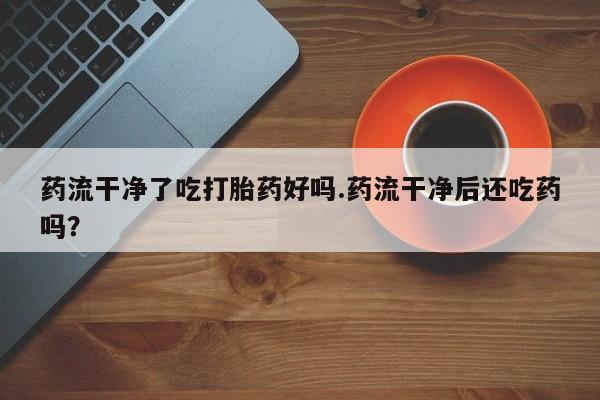 正品打胎药微信购买方式药流干净了吃打胎药好吗.药流干净后还吃药吗？