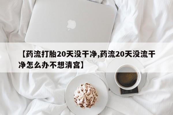 正品打胎药微信购买方式【药流打胎20天没干净,药流20天没流干净怎么办不想清宫】