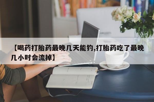 正品打胎药微信购买方式【喝药打胎药最晚几天能钓,打胎药吃了最晚几小时会流掉】