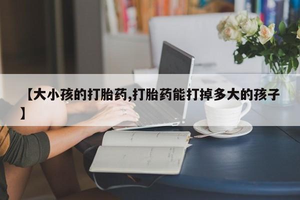 正品打胎药微信购买方式【大小孩的打胎药,打胎药能打掉多大的孩子】