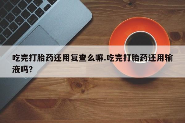 正品打胎药微信购买方式吃完打胎药还用复查么嘛.吃完打胎药还用输液吗？