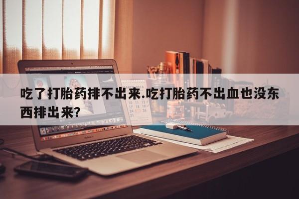 正品打胎药微信购买方式吃了打胎药排不出来.吃打胎药不出血也没东西排出来？