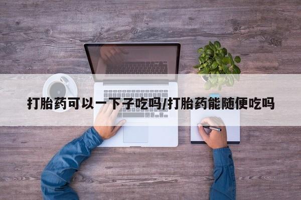 正品打胎药微信购买方式打胎药可以一下子吃吗/打胎药能随便吃吗