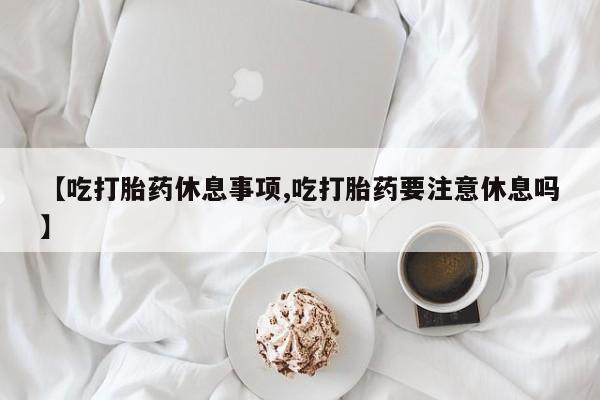 正品打胎药微信购买方式【吃打胎药休息事项,吃打胎药要注意休息吗】