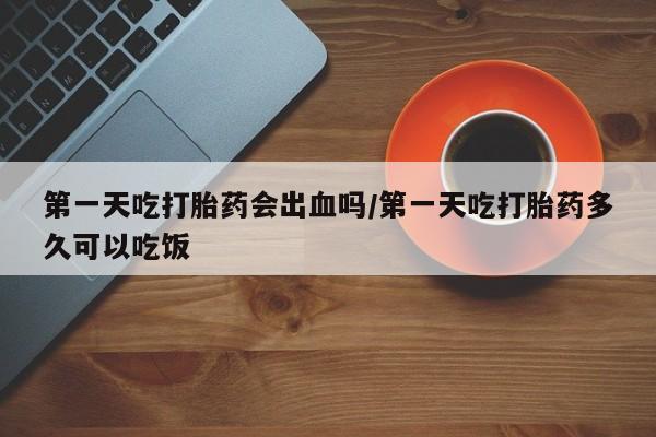正品打胎药微信购买方式第一天吃打胎药会出血吗/第一天吃打胎药多久可以吃饭