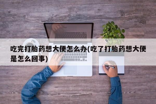 正品打胎药微信购买方式吃完打胎药想大便怎么办(吃了打胎药想大便是怎么回事)