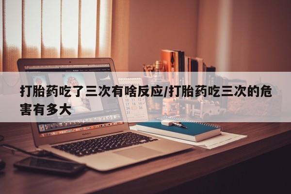 正品打胎药微信购买方式打胎药吃了三次有啥反应/打胎药吃三次的危害有多大