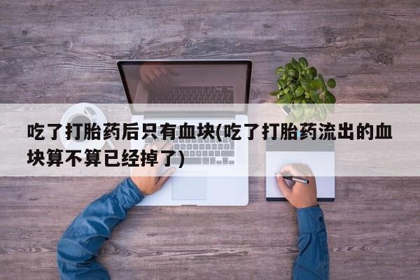 正品打胎药微信购买方式吃了打胎药后只有血块(吃了打胎药流出的血块算不算已经掉了)