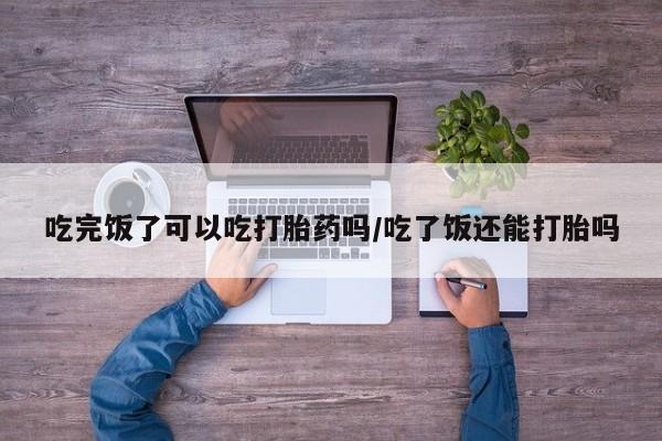 正品打胎药微信购买方式吃完饭了可以吃打胎药吗/吃了饭还能打胎吗