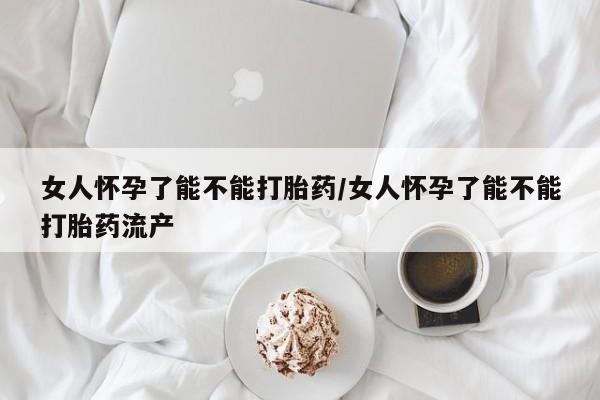 正品打胎药微信购买方式女人怀孕了能不能打胎药/女人怀孕了能不能打胎药流产