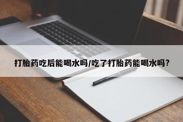 正品打胎药微信购买方式打胎药吃后能喝水吗/吃了打胎药能喝水吗?