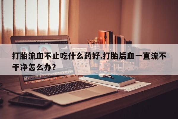正品打胎药微信购买方式打胎流血不止吃什么药好.打胎后血一直流不干净怎么办？
