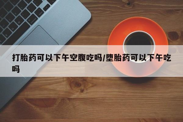 正品打胎药微信购买方式打胎药可以下午空腹吃吗/堕胎药可以下午吃吗