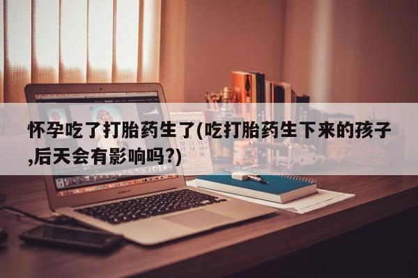 正品打胎药微信购买方式怀孕吃了打胎药生了(吃打胎药生下来的孩子,后天会有影响吗?)