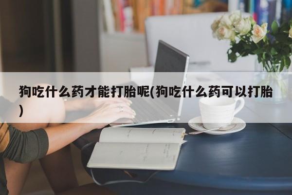 正品打胎药微信购买方式狗吃什么药才能打胎呢(狗吃什么药可以打胎)