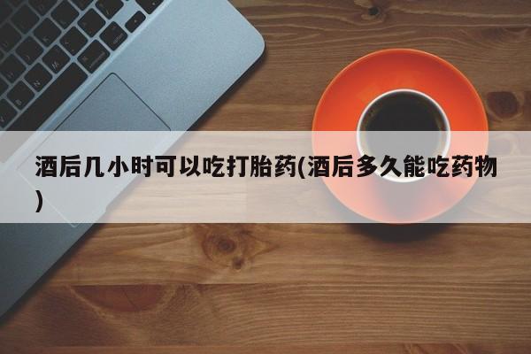 正品打胎药微信购买方式酒后几小时可以吃打胎药(酒后多久能吃药物)