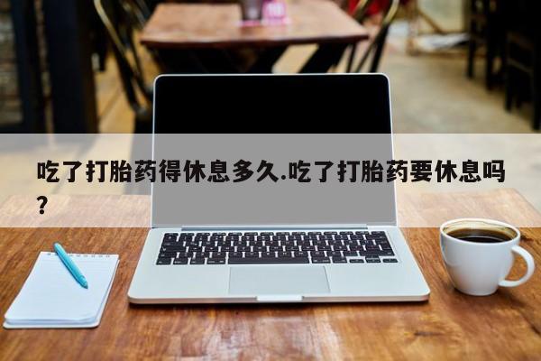 正品打胎药微信购买方式吃了打胎药得休息多久.吃了打胎药要休息吗？