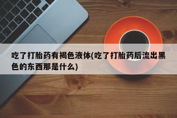 正品打胎药微信购买方式吃了打胎药有褐色液体(吃了打胎药后流出黑色的东西那是什么)