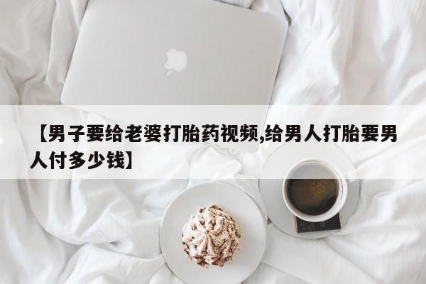 正品打胎药微信购买方式【男子要给老婆打胎药视频,给男人打胎要男人付多少钱】