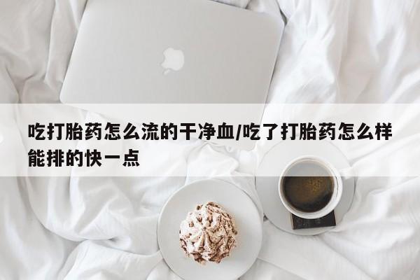 正品打胎药微信购买方式吃打胎药怎么流的干净血/吃了打胎药怎么样能排的快一点