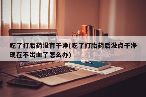 正品打胎药微信购买方式吃了打胎药没有干净(吃了打胎药后没点干净现在不出血了怎么办)