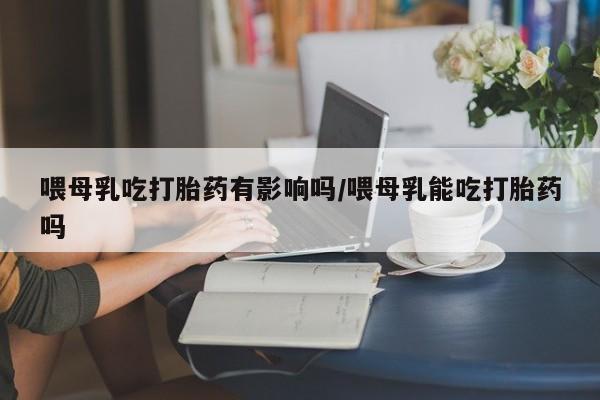 正品打胎药微信购买方式喂母乳吃打胎药有影响吗/喂母乳能吃打胎药吗
