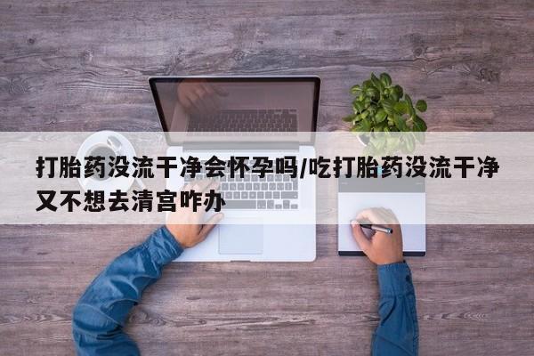 正品打胎药微信购买方式打胎药没流干净会怀孕吗/吃打胎药没流干净又不想去清宫咋办