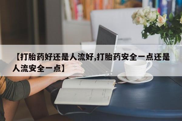 正品打胎药微信购买方式【打胎药好还是人流好,打胎药安全一点还是人流安全一点】