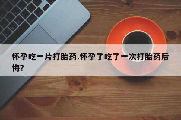 正品打胎药微信购买方式怀孕吃一片打胎药.怀孕了吃了一次打胎药后悔？