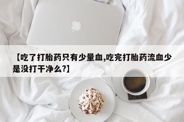 正品打胎药微信购买方式【吃了打胎药只有少量血,吃完打胎药流血少是没打干净么?】