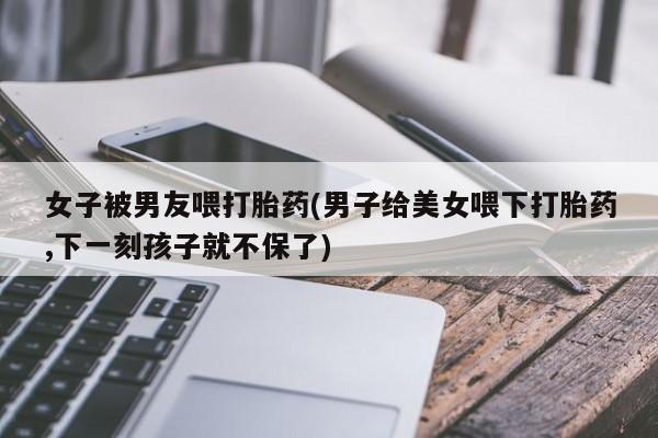 正品打胎药微信购买方式女子被男友喂打胎药(男子给美女喂下打胎药,下一刻孩子就不保了)