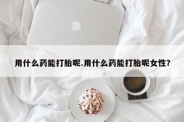 正品打胎药微信购买方式用什么药能打胎呢.用什么药能打胎呢女性？