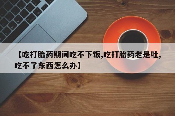 正品打胎药微信购买方式【吃打胎药期间吃不下饭,吃打胎药老是吐,吃不了东西怎么办】