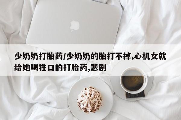正品打胎药微信购买方式少奶奶打胎药/少奶奶的胎打不掉,心机女就给她喝牲口的打胎药,悲剧