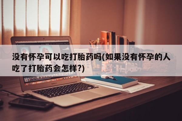 正品打胎药微信购买方式没有怀孕可以吃打胎药吗(如果没有怀孕的人吃了打胎药会怎样?)