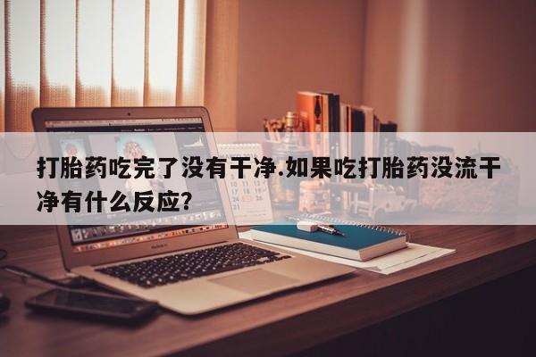 正品打胎药微信购买方式打胎药吃完了没有干净.如果吃打胎药没流干净有什么反应？