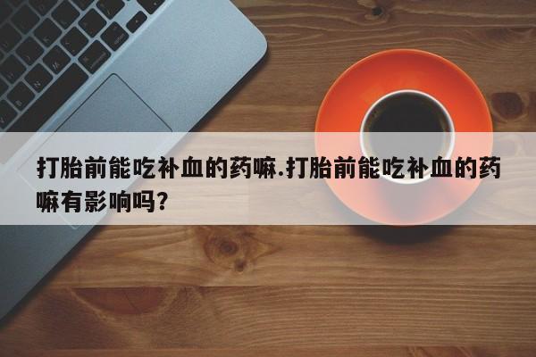 正品打胎药微信购买方式打胎前能吃补血的药嘛.打胎前能吃补血的药嘛有影响吗？