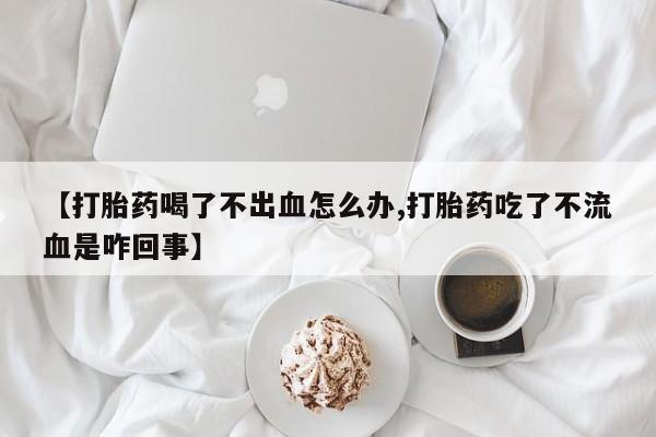 正品打胎药微信购买方式【打胎药喝了不出血怎么办,打胎药吃了不流血是咋回事】