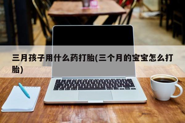 正品打胎药微信购买方式三月孩子用什么药打胎(三个月的宝宝怎么打胎)