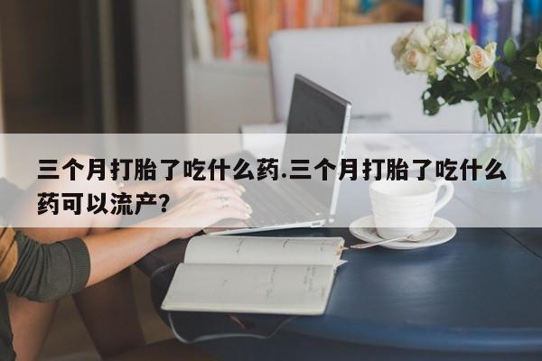正品打胎药微信购买方式三个月打胎了吃什么药.三个月打胎了吃什么药可以流产？