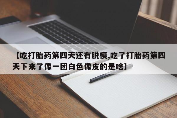正品打胎药微信购买方式【吃打胎药第四天还有脱模,吃了打胎药第四天下来了像一团白色像皮的是啥】