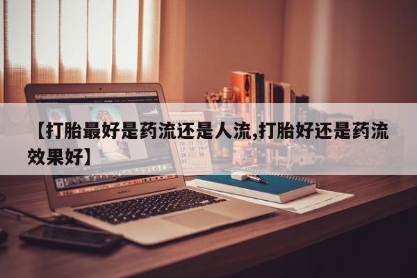 正品打胎药微信购买方式【打胎最好是药流还是人流,打胎好还是药流效果好】