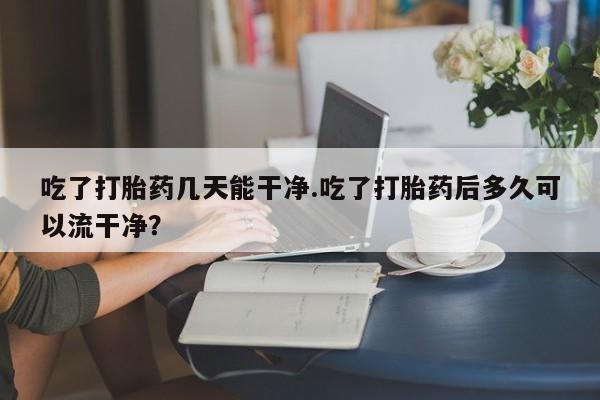 正品打胎药微信购买方式吃了打胎药几天能干净.吃了打胎药后多久可以流干净？