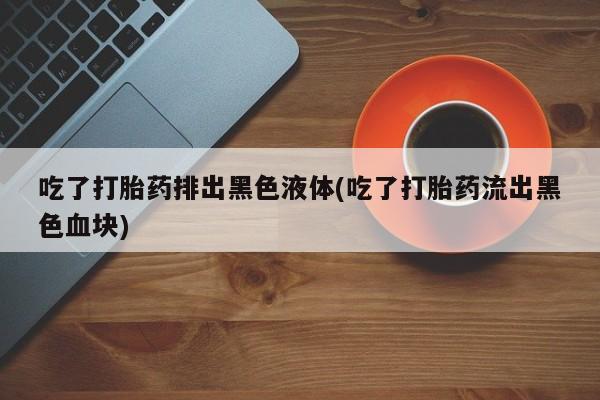 正品打胎药微信购买方式吃了打胎药排出黑色液体(吃了打胎药流出黑色血块)