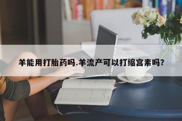 正品打胎药微信购买方式羊能用打胎药吗.羊流产可以打缩宫素吗？