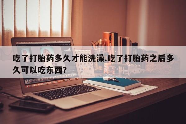 正品打胎药微信购买方式吃了打胎药多久才能洗澡.吃了打胎药之后多久可以吃东西？