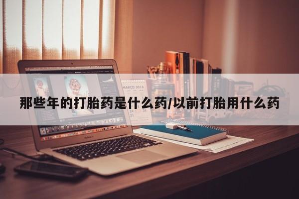 正品打胎药微信购买方式那些年的打胎药是什么药/以前打胎用什么药