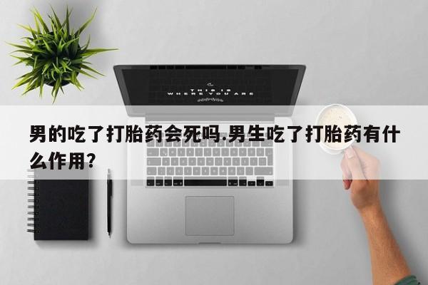 正品打胎药微信购买方式男的吃了打胎药会死吗.男生吃了打胎药有什么作用？