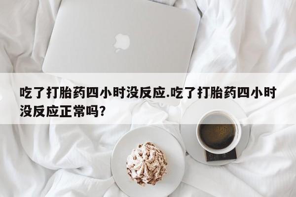 正品打胎药微信购买方式吃了打胎药四小时没反应.吃了打胎药四小时没反应正常吗？