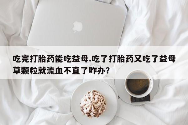 正品打胎药微信购买方式吃完打胎药能吃益母.吃了打胎药又吃了益母草颗粒就流血不直了咋办？